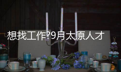 想找工作?9月太原人才大市场21场招聘会等你来